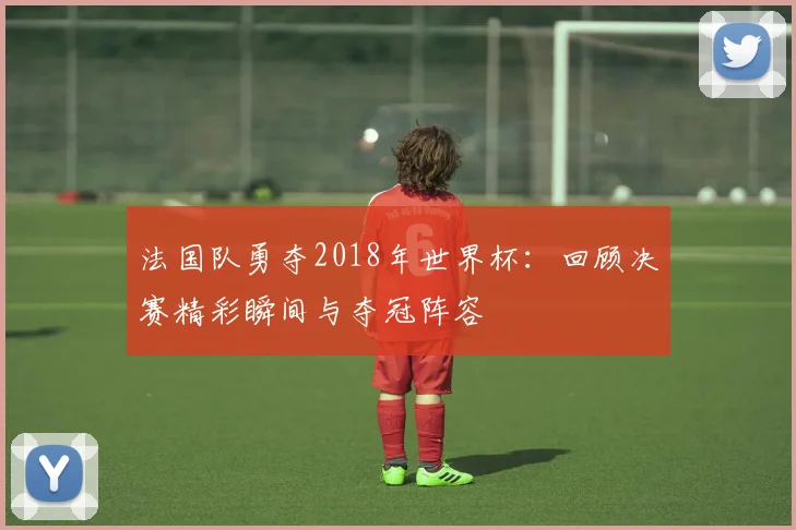 法国队勇夺2018年世界杯：回顾决赛精彩瞬间与夺冠阵容