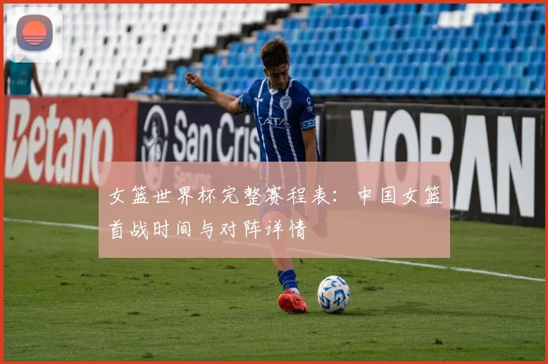 女篮世界杯完整赛程表：中国女篮首战时间与对阵详情