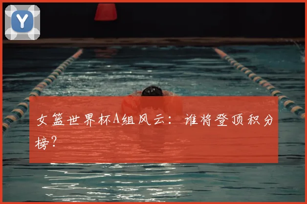 女篮世界杯A组风云:谁将登顶积分榜?