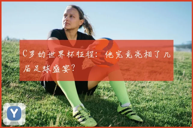 C罗的世界杯征程：他究竟亮相了几届足球盛宴？