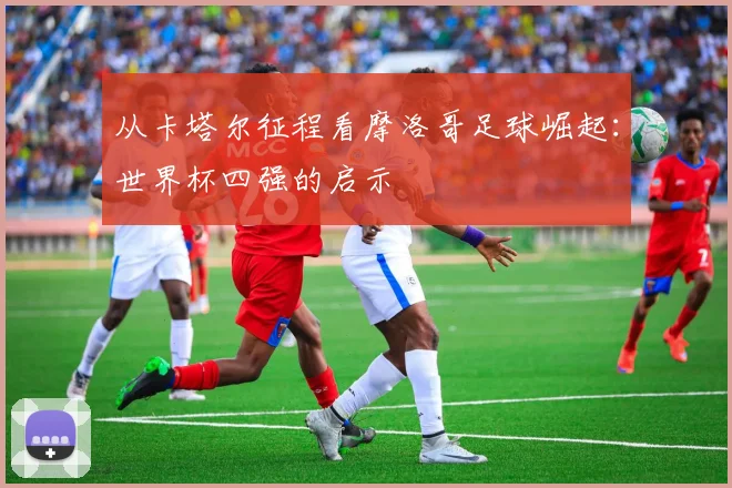 从卡塔尔征程看摩洛哥足球崛起：世界杯四强的启示
