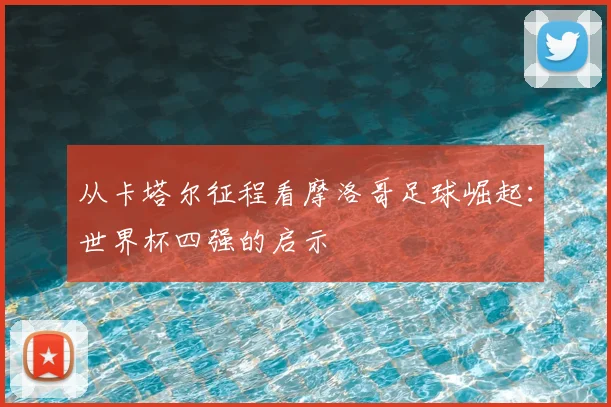 从卡塔尔征程看摩洛哥足球崛起：世界杯四强的启示