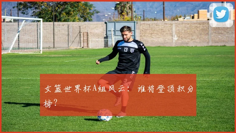 女篮世界杯A组风云:谁将登顶积分榜?
