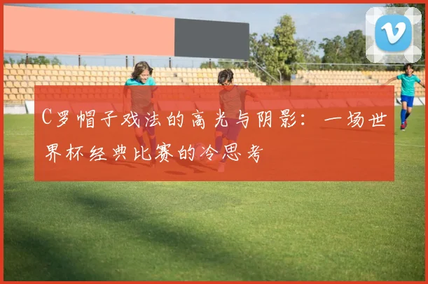 C罗帽子戏法的高光与阴影：一场世界杯经典比赛的冷思考