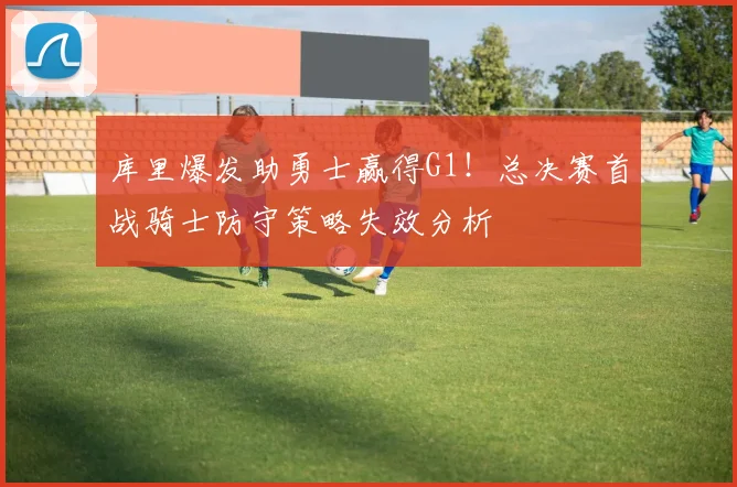 库里爆发助勇士赢得G1！总决赛首战骑士防守策略失效分析