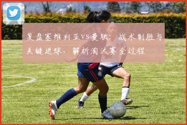 复盘塞维利亚vs曼联：战术制胜与关键进球，解析淘汰赛全过程