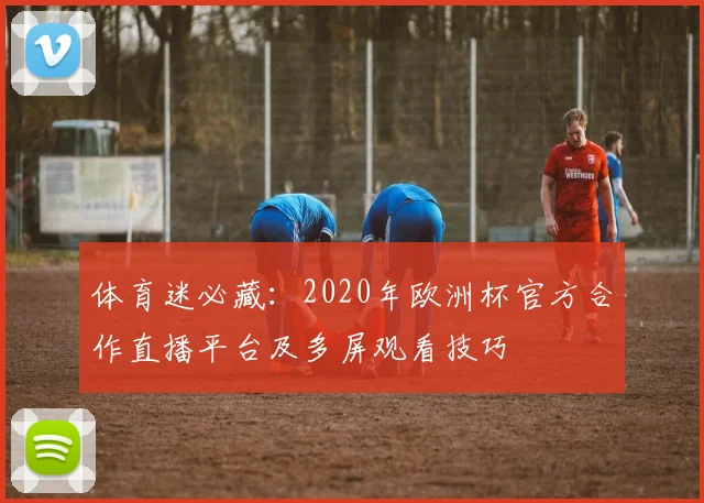 体育迷必藏：2020年欧洲杯官方合作直播平台及多屏观看技巧