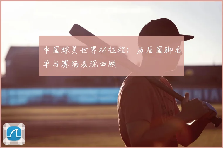 中国球员世界杯征程：历届国脚名单与赛场表现回顾
