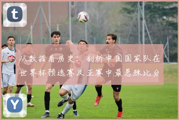 从数据看历史：剖析中国国家队在世界杯预选赛及正赛中最悬殊比分失利