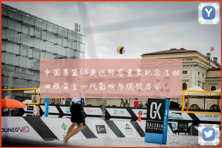 中国男篮08奥运阵容重聚纪念活动回顾黄金一代影响与现役启示