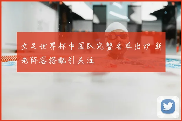 女足世界杯中国队完整名单出炉 新老阵容搭配引关注