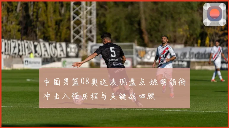 中国男篮08奥运表现盘点 姚明领衔冲击八强历程与关键战回顾